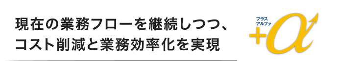 現在の業務フローを継続しつつ、コスト削減と業務効率化を実現