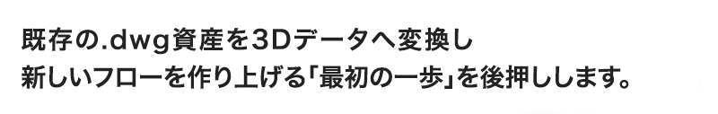 既存の.dwg資産を3Dデータへ変換し 新しいフローを作り上げる「最初の一歩」を後押しします。